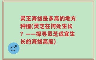 灵芝海拔是多高的地方种植(灵芝在何处生长？——探寻灵芝适宜生长的海拔高度)