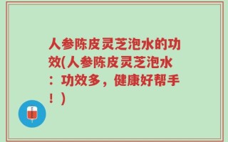 人参陈皮灵芝泡水的功效(人参陈皮灵芝泡水：功效多，健康好帮手！)