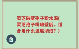 灵芝破壁孢子粉水温(灵芝孢子粉破壁后，适合用什么温度沏泡？)