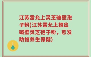 江苏雷允上灵芝破壁孢子粉(江苏雷允上推出破壁灵芝孢子粉，愈发助推养生保健)