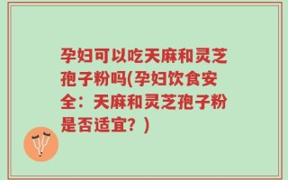 孕妇可以吃天麻和灵芝孢子粉吗(孕妇饮食安全：天麻和灵芝孢子粉是否适宜？)