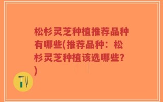 松杉灵芝种植推荐品种有哪些(推荐品种：松杉灵芝种植该选哪些？)