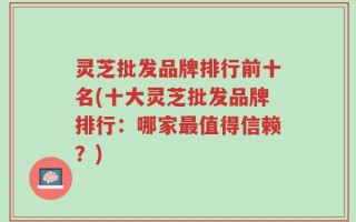 灵芝批发品牌排行前十名(十大灵芝批发品牌排行：哪家最值得信赖？)