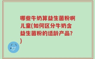 哪些牛奶算益生菌粉啊儿童(如何区分牛奶含益生菌粉的适龄产品？)