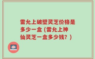雷允上破壁灵芝价格是多少一盒 (雷允上神仙灵芝一盒多少钱？)