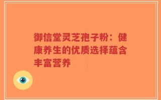 御信堂灵芝孢子粉：健康养生的优质选择蕴含丰富营养