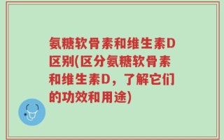 氨糖软骨素和维生素D区别(区分氨糖软骨素和维生素D，了解它们的功效和用途)