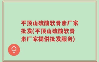 平顶山硫酸软骨素厂家批发(平顶山硫酸软骨素厂家提供批发服务)