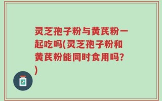 灵芝孢子粉与黄芪粉一起吃吗(灵芝孢子粉和黄芪粉能同时食用吗？)