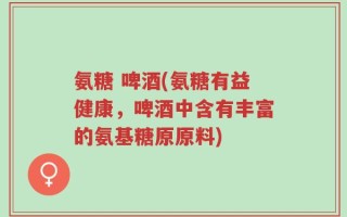 氨糖 啤酒(氨糖有益健康，啤酒中含有丰富的氨基糖原原料)
