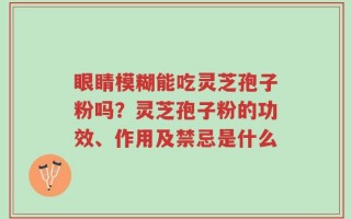 眼睛模糊能吃灵芝孢子粉吗？灵芝孢子粉的功效、作用及禁忌是什么