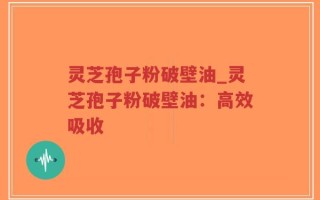 灵芝孢子粉破壁油_灵芝孢子粉破壁油：高效吸收