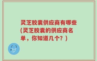 灵芝胶囊供应商有哪些(灵芝胶囊的供应商名单，你知道几个？)