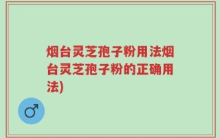 烟台灵芝孢子粉用法烟台灵芝孢子粉的正确用法)