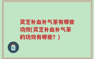 灵芝补血补气茶有哪些功效(灵芝补血补气茶的功效有哪些？)
