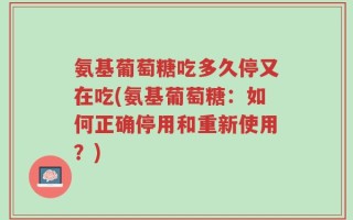 氨基葡萄糖吃多久停又在吃(氨基葡萄糖：如何正确停用和重新使用？)