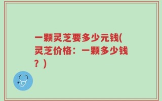 一颗灵芝要多少元钱(灵芝价格：一颗多少钱？)