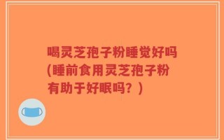 喝灵芝孢子粉睡觉好吗(睡前食用灵芝孢子粉有助于好眠吗？)