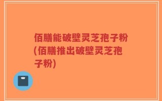 佰膳能破壁灵芝孢子粉(佰膳推出破壁灵芝孢子粉)