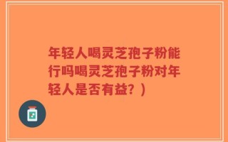 年轻人喝灵芝孢子粉能行吗喝灵芝孢子粉对年轻人是否有益？)