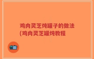 鸡肉灵芝炖罐子的做法(鸡肉灵芝罐炖教程