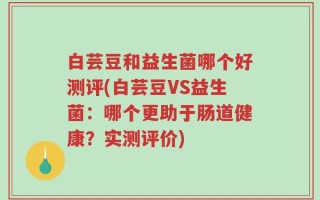 白芸豆和益生菌哪个好测评(白芸豆VS益生菌：哪个更助于肠道健康？实测评价)