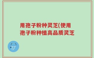用孢子粉种灵芝(使用孢子粉种植高品质灵芝