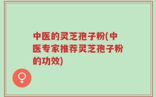 中医的灵芝孢子粉(中医专家推荐灵芝孢子粉的功效)