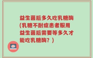 益生菌后多久吃乳糖酶(乳糖不耐症患者服用益生菌后需要等多久才能吃乳糖酶？)