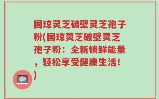 国琼灵芝破壁灵芝孢子粉(国琼灵芝破壁灵芝孢子粉：全新锁鲜能量，轻松享受健康生活！)