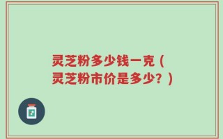 灵芝粉多少钱一克 (灵芝粉市价是多少？)
