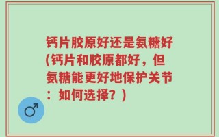 钙片胶原好还是氨糖好(钙片和胶原都好，但氨糖能更好地保护关节：如何选择？)