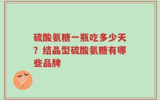 硫酸氨糖一瓶吃多少天？结晶型硫酸氨糖有哪些品牌