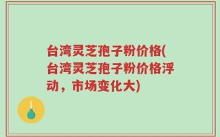 台湾灵芝孢子粉价格(台湾灵芝孢子粉价格浮动，市场变化大)