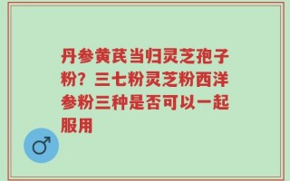 丹参黄芪当归灵芝孢子粉？三七粉灵芝粉西洋参粉三种是否可以一起服用