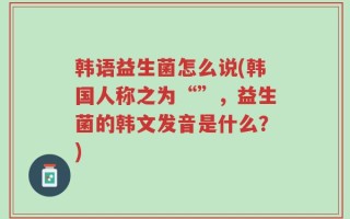 韩语益生菌怎么说(韩国人称之为“”，益生菌的韩文发音是什么？)