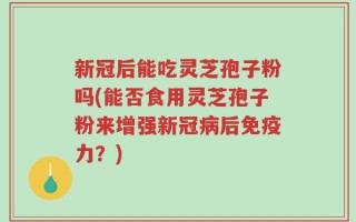 新冠后能吃灵芝孢子粉吗(能否食用灵芝孢子粉来增强新冠病后免疫力？)