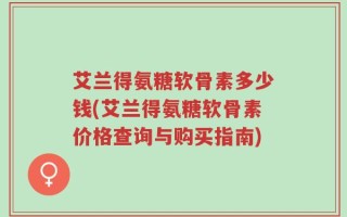 艾兰得氨糖软骨素多少钱(艾兰得氨糖软骨素价格查询与购买指南)