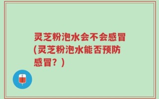 灵芝粉泡水会不会感冒(灵芝粉泡水能否预防感冒？)