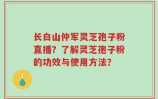 长白山仲军灵芝孢子粉直播？了解灵芝孢子粉的功效与使用方法？