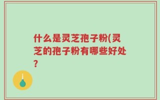 什么是灵芝孢子粉(灵芝的孢子粉有哪些好处？