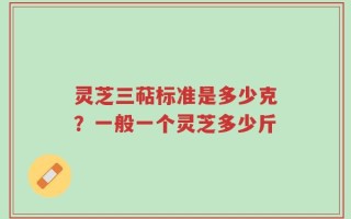 灵芝三萜标准是多少克？一般一个灵芝多少斤