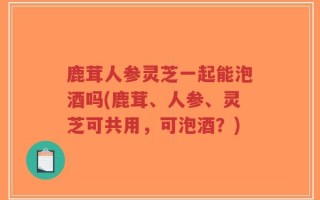 鹿茸人参灵芝一起能泡酒吗(鹿茸、人参、灵芝可共用，可泡酒？)