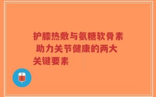 护膝热敷与氨糖软骨素 助力关节健康的两大关键要素