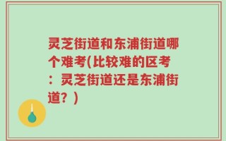 灵芝街道和东浦街道哪个难考(比较难的区考：灵芝街道还是东浦街道？)
