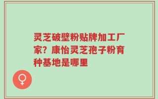 灵芝破壁粉贴牌加工厂家？康怡灵芝孢子粉育种基地是哪里