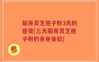 服用灵芝孢子粉3天的感受(三天服用灵芝孢子粉的亲身体验)