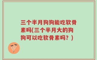 三个半月狗狗能吃软骨素吗(三个半月大的狗狗可以吃软骨素吗？)