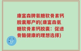 康富森牌氨糖软骨素钙胶囊那产的(康富森氨糖软骨素钙胶囊：促进骨骼健康的理想选择)