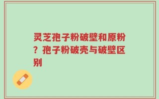 灵芝孢子粉破壁和原粉？孢子粉破壳与破壁区别